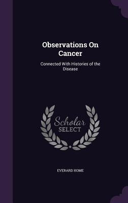 Observations On Cancer: Connected With Histories of the Disease by Home, Everard