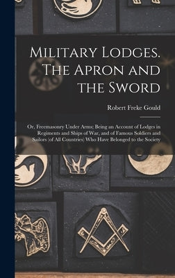 Military Lodges. The Apron and the Sword; or, Freemasonry Under Arms; Being an Account of Lodges in Regiments and Ships of war, and of Famous Soldiers by Gould, Robert Freke