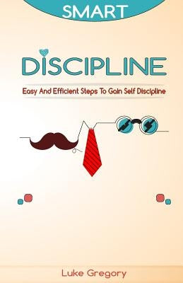 Smart Discipline: Easy and Efficient Steps to Gain Self Discipline, Organize Your Life and Do Things The Right Way by Gregory, Luke