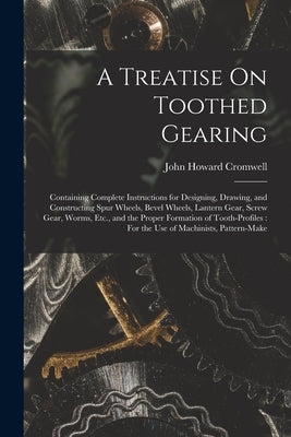 A Treatise On Toothed Gearing: Containing Complete Instructions for Designing, Drawing, and Constructing Spur Wheels, Bevel Wheels, Lantern Gear, Scr by Cromwell, John Howard