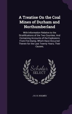 A Treatise On the Coal Mines of Durham and Northumberland: With Information Relative to the Stratifications of the Two Counties: And Containing Accoun by Holmes, J. H. H.