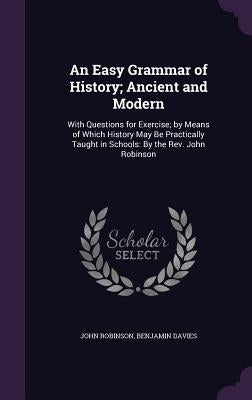 An Easy Grammar of History; Ancient and Modern: With Questions for Exercise; by Means of Which History May Be Practically Taught in Schools: By the Re by Robinson, John