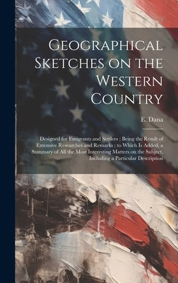 Geographical Sketches on the Western Country: Designed for Emigrants and Settlers; Being the Result of Extensive Researches and Remarks; to Which is A by Dana, E.