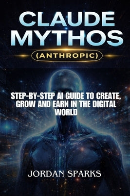 Claude Mythos (Anthropic): Step-by-Step AI Guide to Create, Grow and Earn in the Digital World by Sparks, Jordan