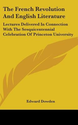The French Revolution And English Literature: Lectures Delivered In Connection With The Sesquicentennial Celebration Of Princeton University by Dowden, Edward
