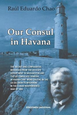 Our Consul in Havana Confidential and Classified Documents and Information Gathered by the American Consulate in Havana During the Days of the Cuban W by Chao, Raul