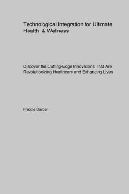 Technological Integration for Ultimate Health & Wellness: Discover the Cutting-Edge Innovations That Are Revolutionizing Healthcare and Enhancing Live by Dancer, Freddie