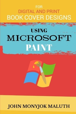 Using Microsoft Paint To Design Book Covers: A Guide for e-book and print book cover designs by Maluth, John Monyjok