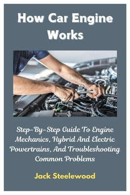 How Car Engine Works: Step-By-Step Guide To Engine Mechanics, Hybrid And Electric Powertrains, And Troubleshooting Common Problems by Steelewood, Jack