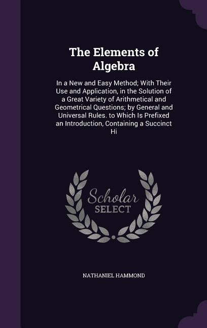 The Elements of Algebra: In a New and Easy Method; With Their Use and Application, in the Solution of a Great Variety of Arithmetical and Geome by Hammond, Nathaniel