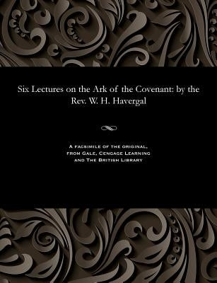 Six Lectures on the Ark of the Covenant: By the Rev. W. H. Havergal by Havergal, W. H.