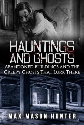 Hauntings And Ghosts: Abandoned Buildings and the Creepy Ghosts That Lurk There by Hunter, Max Mason