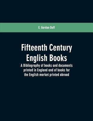 Fifteenth century English books: a bibliography of books and documents printed in England and of books for the English market printed abroad by Duff, E. Gordon