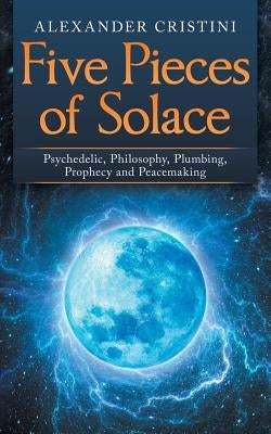 Five Pieces of Solace: Psychedelic, Philosophy, Plumbing, Prophecy and Peacemaking by Cristini, Alexander