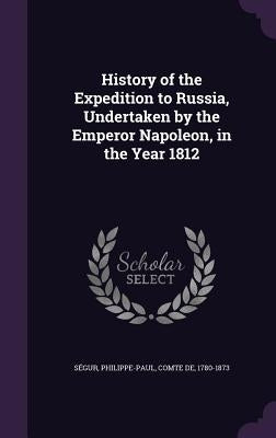 History of the Expedition to Russia, Undertaken by the Emperor Napoleon, in the Year 1812 by Ségur, Philippe-Paul