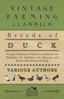 Breeds of Duck - A Large Collection of Articles on Mallards, the Mandarin, the Aylesbury, the Muscovy and Many Other Breeds of Duck by Various