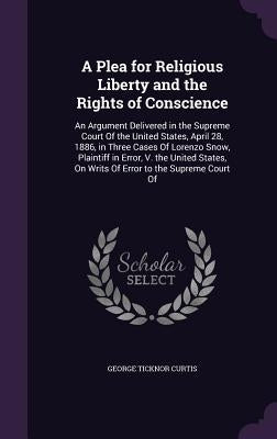 A Plea for Religious Liberty and the Rights of Conscience: An Argument Delivered in the Supreme Court Of the United States, April 28, 1886, in Three C by Curtis, George Ticknor