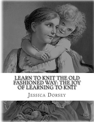Learn to Knit the Old Fashioned Way: The Joy of Learning to Knit: Five Simple Projects to Learn to Knit Today by Dorsey, Jessica