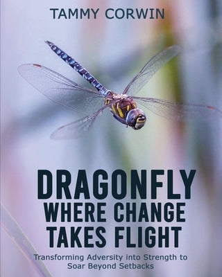 Dragonfly Where Change Takes Flight: Transforming Adversity into Strength to Soar Beyond Setbacks by Corwin, Tammy