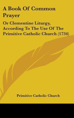 A Book of Common Prayer: Or Clementine Liturgy, According to the Use of the Primitive Catholic Church (1734) by Primitive Catholic Church, Catholic Chur