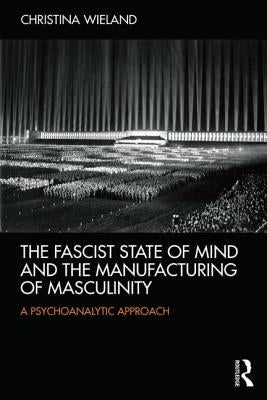 The Fascist State of Mind and the Manufacturing of Masculinity: A psychoanalytic approach by Wieland, Christina
