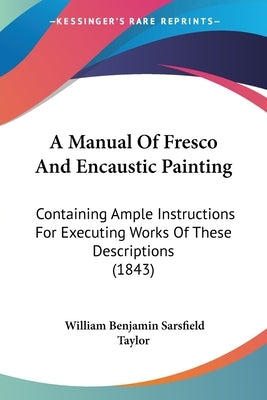 A Manual Of Fresco And Encaustic Painting: Containing Ample Instructions For Executing Works Of These Descriptions (1843) by Taylor, William Benjamin Sarsfield