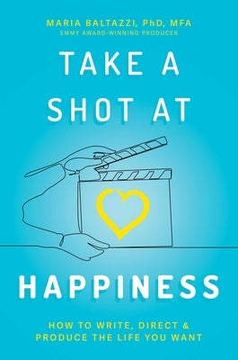 Take a Shot at Happiness: How to Write, Direct, & Produce the Life You Want by Baltazzi, Maria