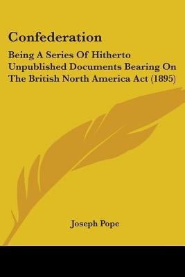 Confederation: Being A Series Of Hitherto Unpublished Documents Bearing On The British North America Act (1895) by Pope, Joseph