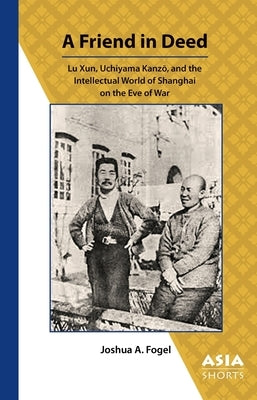 A Friend in Deed: Lu Xun, Uchiyama Kanzō, and the Intellectual World of Shanghai on the Eve of War by Fogel, Joshua
