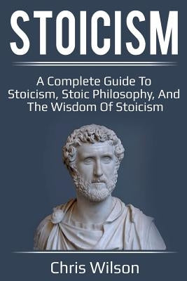 Stoicism: A Complete Guide to Stoicism, Stoic Philosophy, and the Wisdom of Stoicism by Wilson, Chris