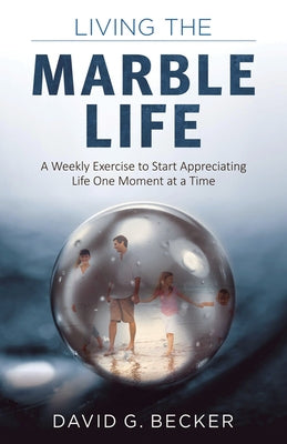Living the Marble Life: A Weekly Exercise to Start Appreciating Life One Moment at a Time by Becker, David