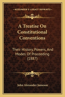 A Treatise On Constitutional Conventions: Their History, Powers, And Modes Of Proceeding (1887) by Jameson, John Alexander