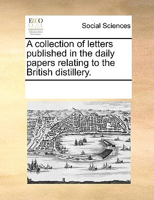 A Collection of Letters Published in the Daily Papers Relating to the British Distillery. by Multiple Contributors