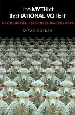 The Myth of the Rational Voter: Why Democracies Choose Bad Policies - New Edition by Caplan, Bryan