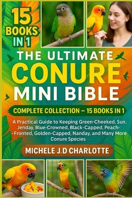 The Ultimate Conure Mini Bible: COMPLETE COLLECTION - 15 BOOKS IN 1: A Practical Guide to Keeping Green-Cheeked, Sun, Jenday, Blue-Crowned, Black-Capp by J. D. Charlotte, Michele