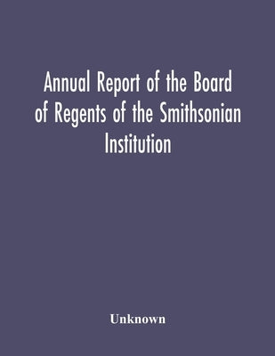 Annual Report Of The Board Of Regents Of The Smithsonian Institution; Showing The Operations, Expenditures, And Condition Of The Institution For The Y by Unknown