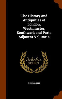 The History and Antiquities of London, Westminster, Southwark and Parts Adjacent Volume 4 by Allen, Thomas
