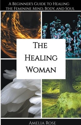 The Healing Woman: A Beginner's Guide to Healing the Feminine Mind, Body, and Soul by Rose, Amelia