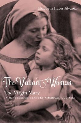 The Valiant Woman: The Virgin Mary in Nineteenth-Century American Culture by Alvarez, Elizabeth Hayes