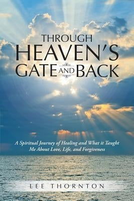 Through Heaven's Gate and Back: A Spiritual Journey of Healing and What it Taught Me About Love, Life, and Forgiveness by Thornton, Lee