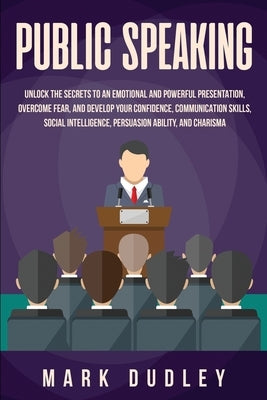 Public Speaking: Unlock the Secrets to an Emotional and Powerful Presentation, Overcome Fear, and Develop your Confidence, Communicatio by Dudley, Mark