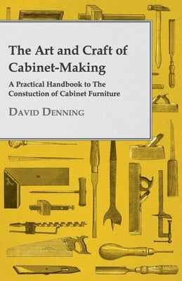 The Art and Craft of Cabinet-Making - A Practical Handbook to The Constuction of Cabinet Furniture by Denning, David