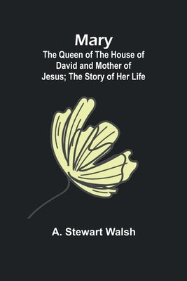 Mary: The Queen of the House of David and Mother of Jesus; The Story of Her Life by Stewart Walsh, A.