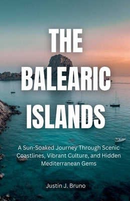 The Balearic Islands: A Sun-Soaked Journey Through Scenic Coastlines, Vibrant Culture, and Hidden Mediterranean Gems by Bruno, Justin J.