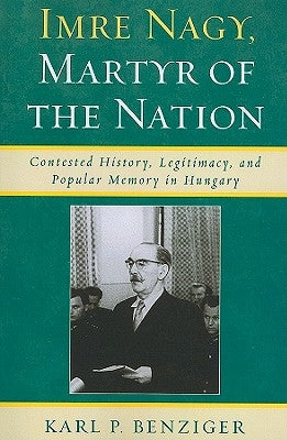 Imre Nagy, Martyr of the Nation: Contested History, Legitimacy, and Popular Memory in Hungary by Benziger, Karl P.