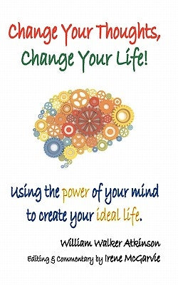 Change Your Thoughts, Change Your Life: Using the Power of Your Mind to Create Your Ideal Life by Atkinson, William Walker