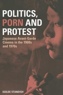 Politics, Porn and Protest: Japanese Avant-Garde Cinema in the 1960s and 1970s by Standish, Isolde