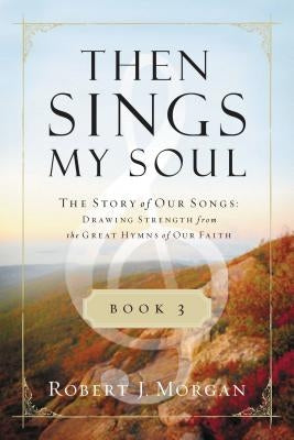 Then Sings My Soul, Book 3: The Story of Our Songs: Drawing Strength from the Great Hymns of Our Faith by Morgan, Robert J.