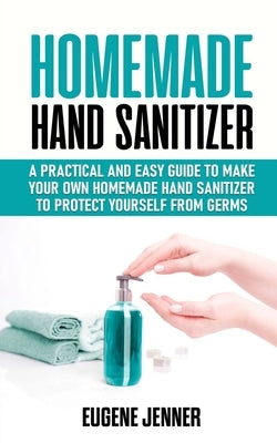 Homemade Hand Sanitizer: A Practical and Easy Guide to Make Your Own Homemade Hand Sanitizer to Protect Yourself from Germs by Jenner, Eugene