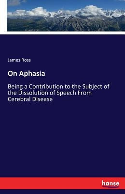 On Aphasia: Being a Contribution to the Subject of the Dissolution of Speech From Cerebral Disease by Ross, James